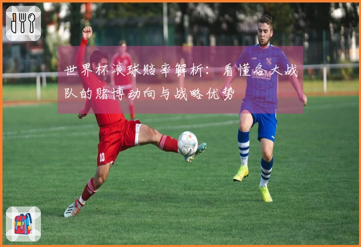 世界杯滚球赔率解析：看懂各大战队的赌博动向与战略优势